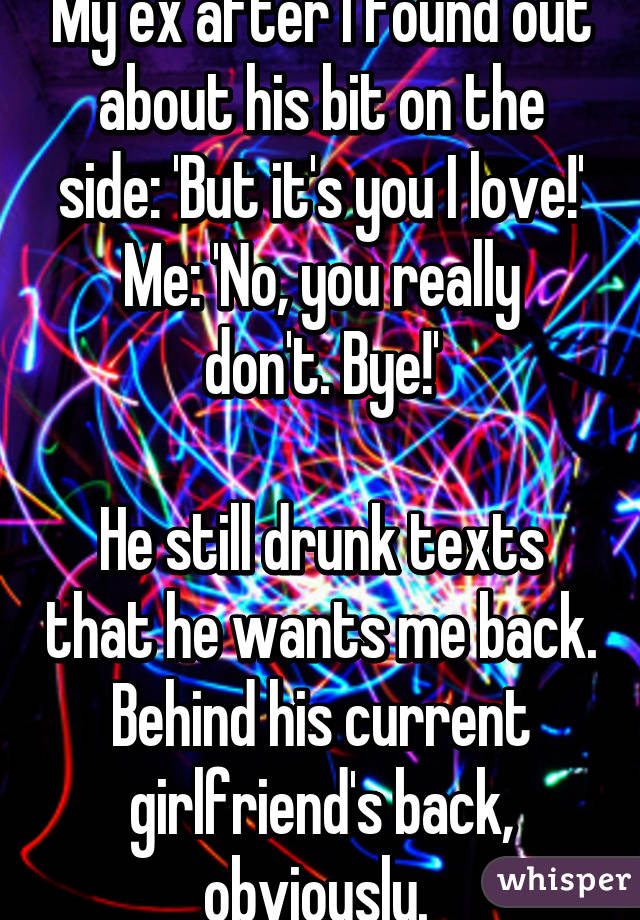 My ex after I found out about his bit on the side: 'But it's you I love!'
Me: 'No, you really don't. Bye!'

He still drunk texts that he wants me back. Behind his current girlfriend's back, obviously. 