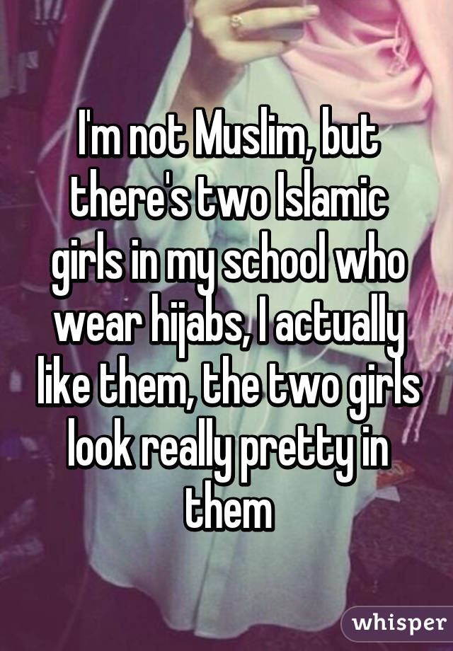 I'm not Muslim, but there's two Islamic girls in my school who wear hijabs, I actually like them, the two girls look really pretty in them