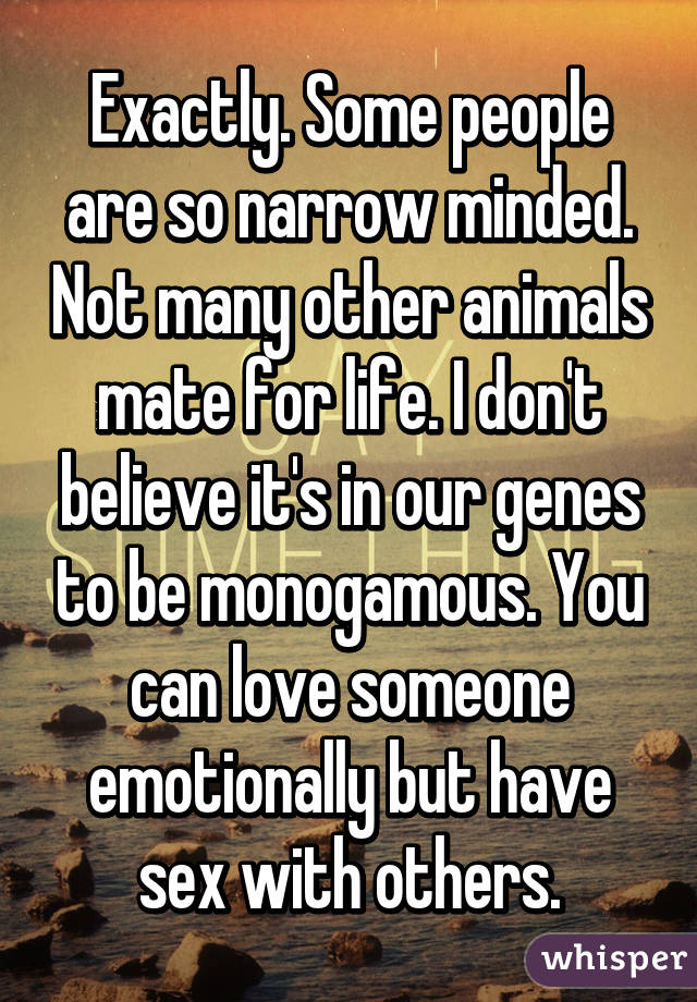 Exactly. Some people are so narrow minded. Not many other animals mate for life. I don't believe it's in our genes to be monogamous. You can love someone emotionally but have sex with others.