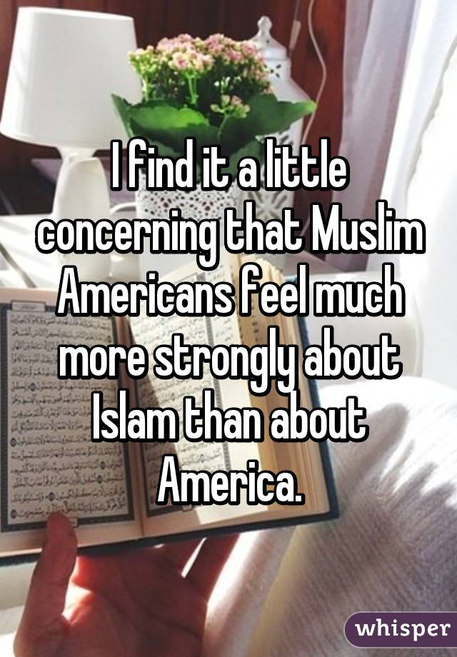 I find it a little concerning that Muslim Americans feel much more strongly about Islam than about America.