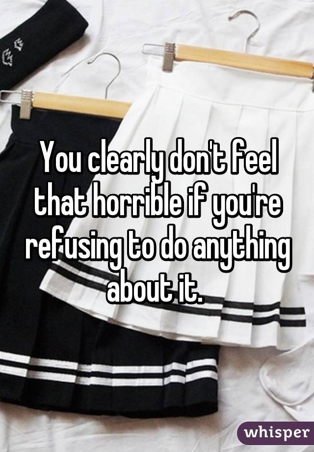 You clearly don't feel that horrible if you're refusing to do anything about it. 
