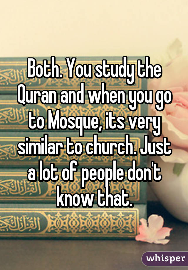 Both. You study the Quran and when you go to Mosque, its very similar to church. Just a lot of people don't know that.