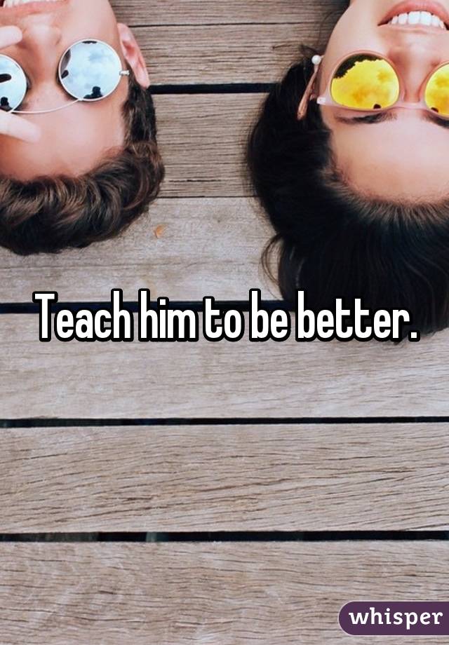 Teach him to be better.