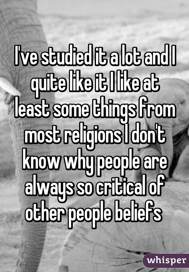 I've studied it a lot and I quite like it I like at least some things from most religions I don't know why people are always so critical of other people beliefs 