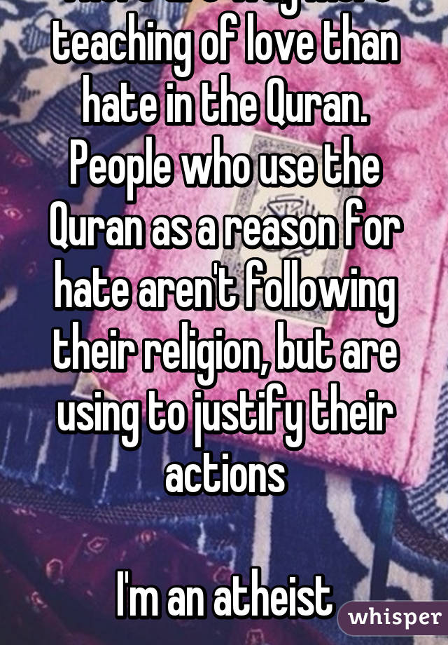 There are way more teaching of love than hate in the Quran. People who use the Quran as a reason for hate aren't following their religion, but are using to justify their actions

I'm an atheist
