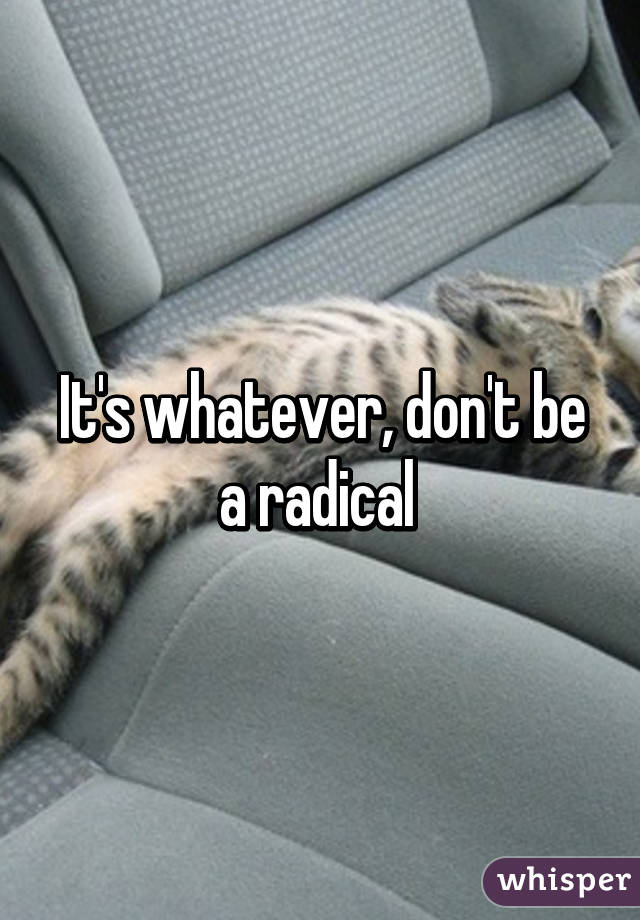 It's whatever, don't be a radical 