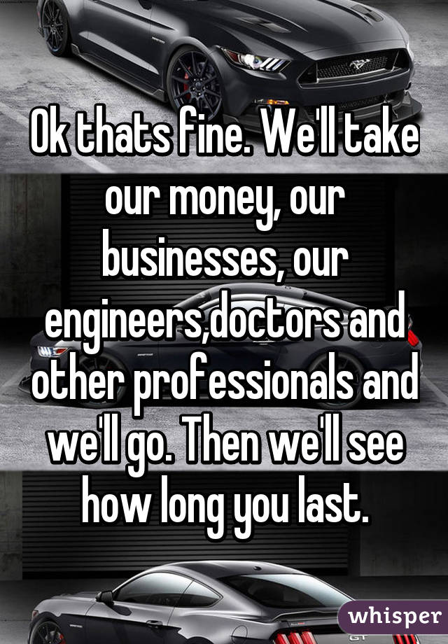 Ok thats fine. We'll take our money, our businesses, our engineers,doctors and other professionals and we'll go. Then we'll see how long you last.