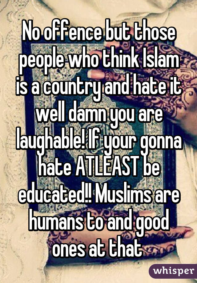 No offence but those people who think Islam is a country and hate it well damn you are laughable! If your gonna hate ATLEAST be educated!! Muslims are humans to and good ones at that 