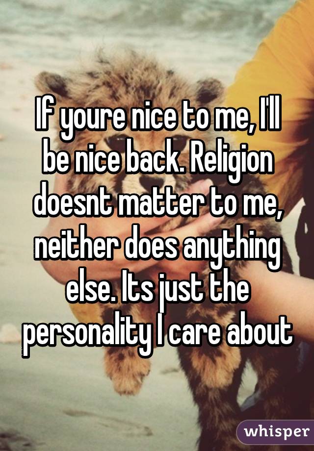 If youre nice to me, I'll be nice back. Religion doesnt matter to me, neither does anything else. Its just the personality I care about