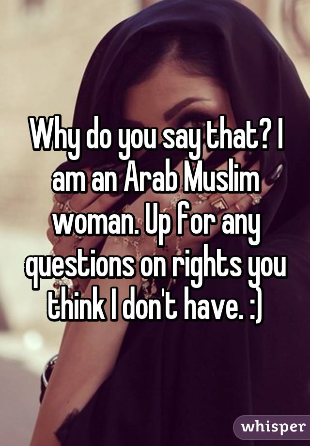 Why do you say that? I am an Arab Muslim woman. Up for any questions on rights you think I don't have. :)