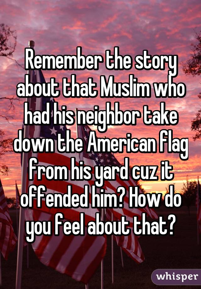 Remember the story about that Muslim who had his neighbor take down the American flag from his yard cuz it offended him? How do you feel about that?