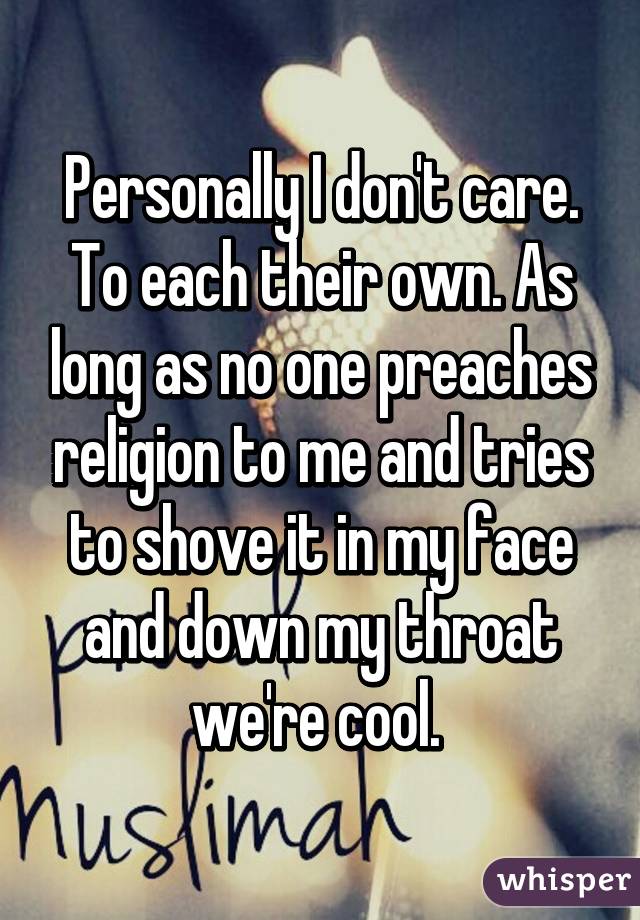 Personally I don't care. To each their own. As long as no one preaches religion to me and tries to shove it in my face and down my throat we're cool. 