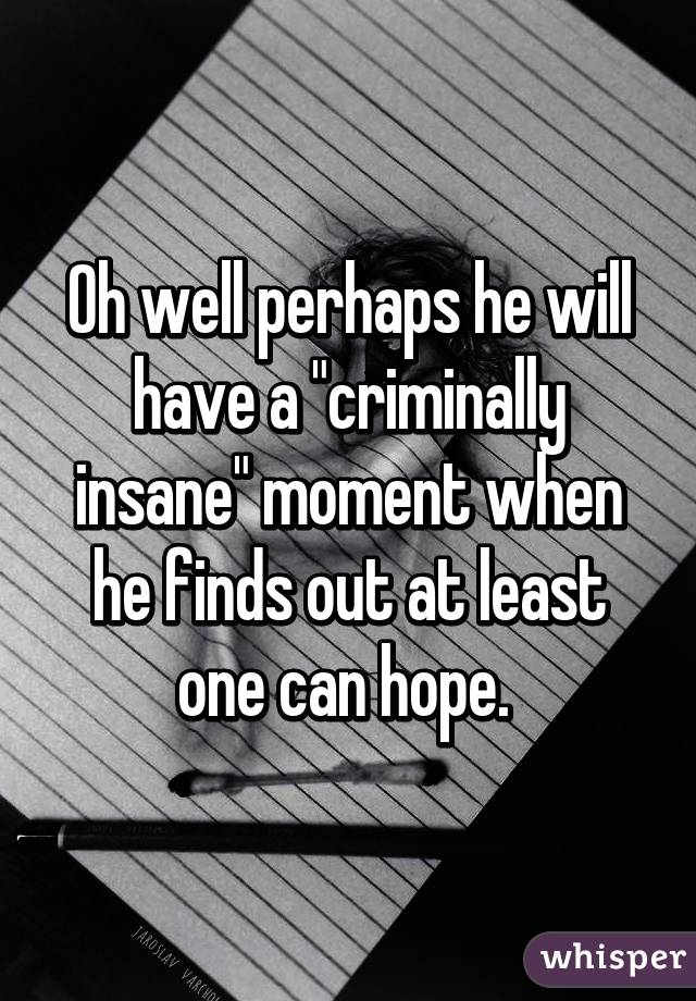 Oh well perhaps he will have a "criminally insane" moment when he finds out at least one can hope. 