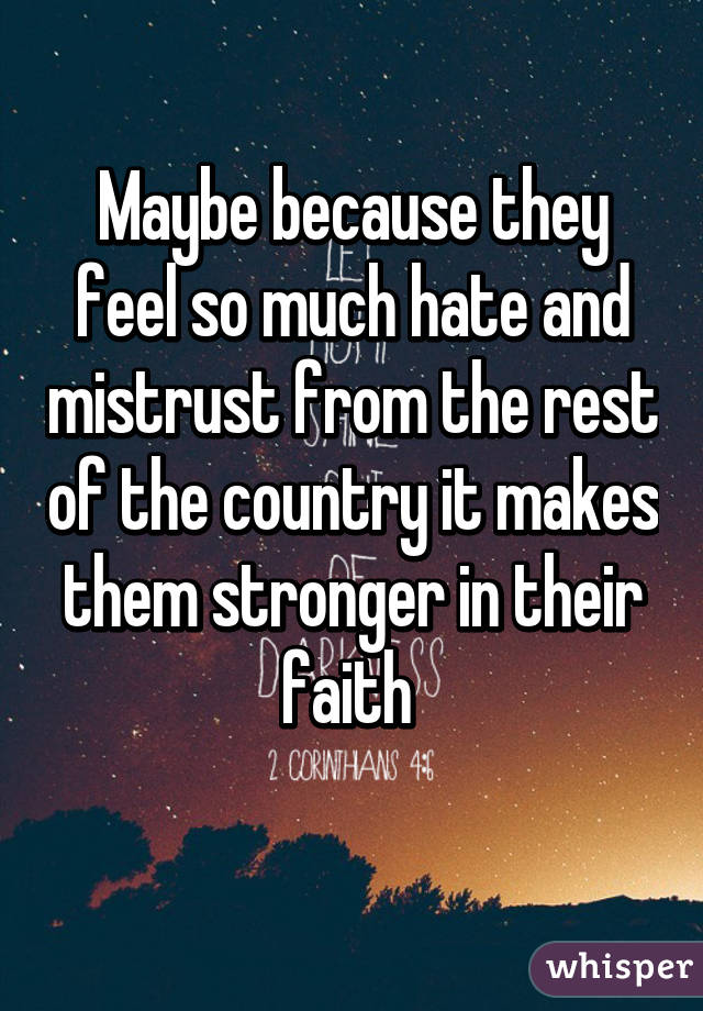 Maybe because they feel so much hate and mistrust from the rest of the country it makes them stronger in their faith 
