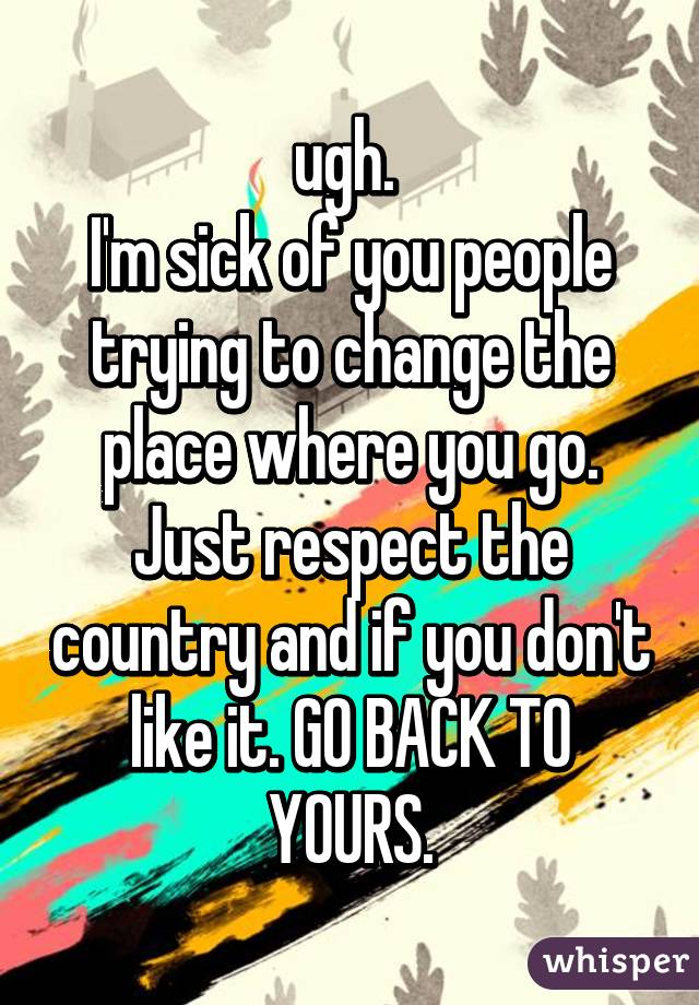 ugh. 
I'm sick of you people trying to change the place where you go. Just respect the country and if you don't like it. GO BACK TO YOURS.