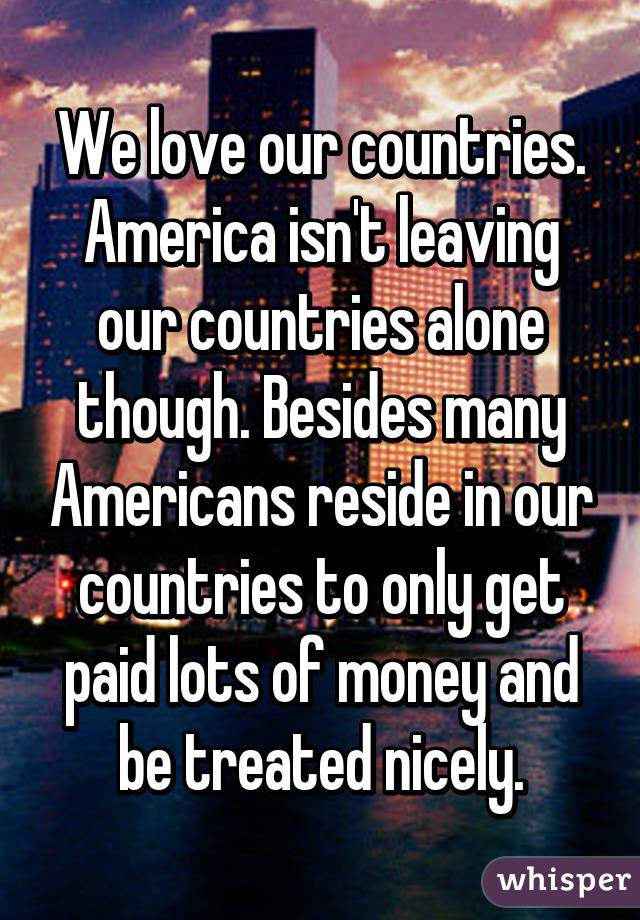 We love our countries. America isn't leaving our countries alone though. Besides many Americans reside in our countries to only get paid lots of money and be treated nicely.