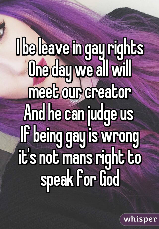 I be leave in gay rights
One day we all will meet our creator
And he can judge us 
If being gay is wrong it's not mans right to speak for God