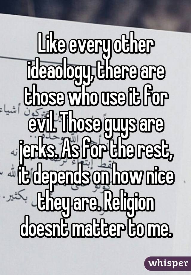 Like every other ideaology, there are those who use it for evil. Those guys are jerks. As for the rest, it depends on how nice they are. Religion doesnt matter to me.