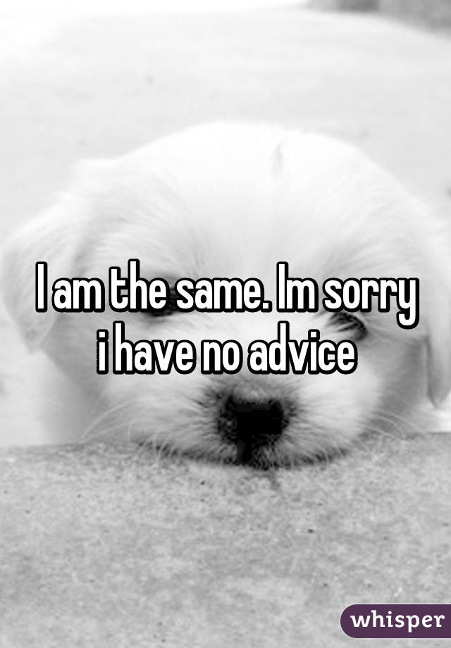 I am the same. Im sorry i have no advice