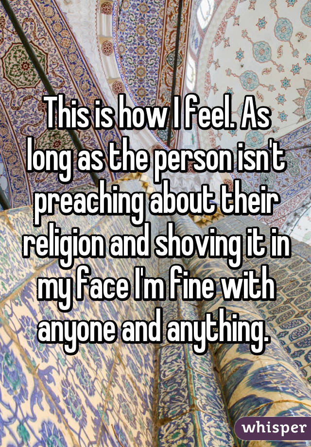 This is how I feel. As long as the person isn't preaching about their religion and shoving it in my face I'm fine with anyone and anything. 