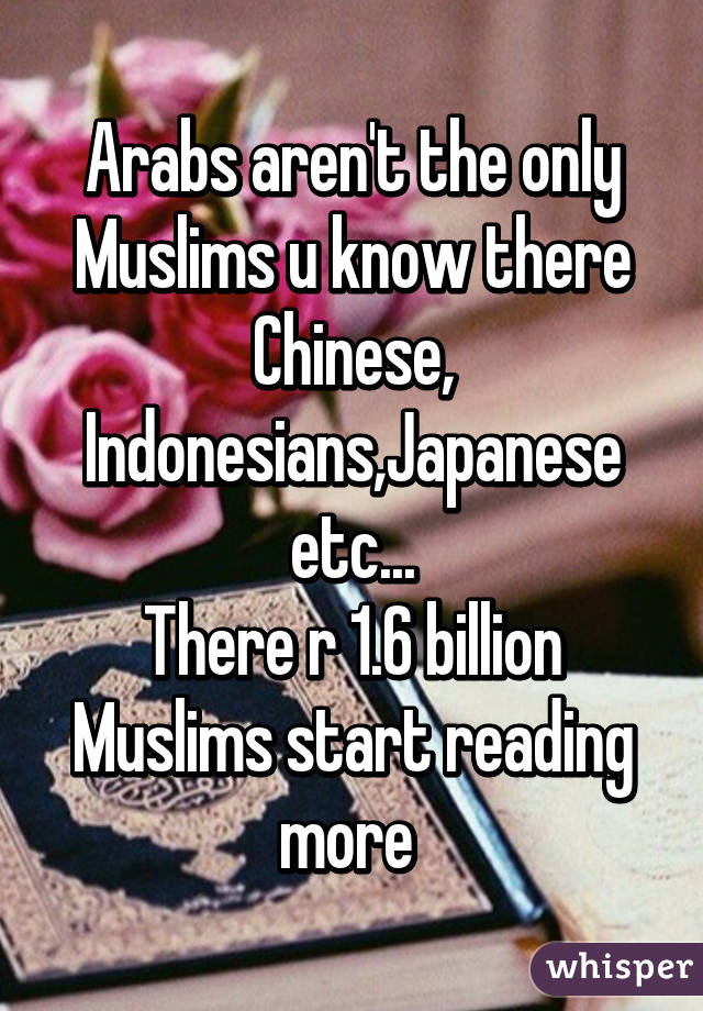 Arabs aren't the only Muslims u know there Chinese, Indonesians,Japanese etc...
There r 1.6 billion Muslims start reading more 