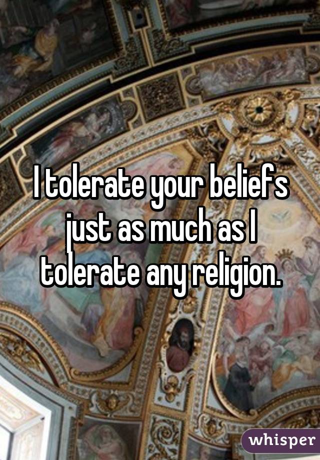 I tolerate your beliefs just as much as I tolerate any religion.