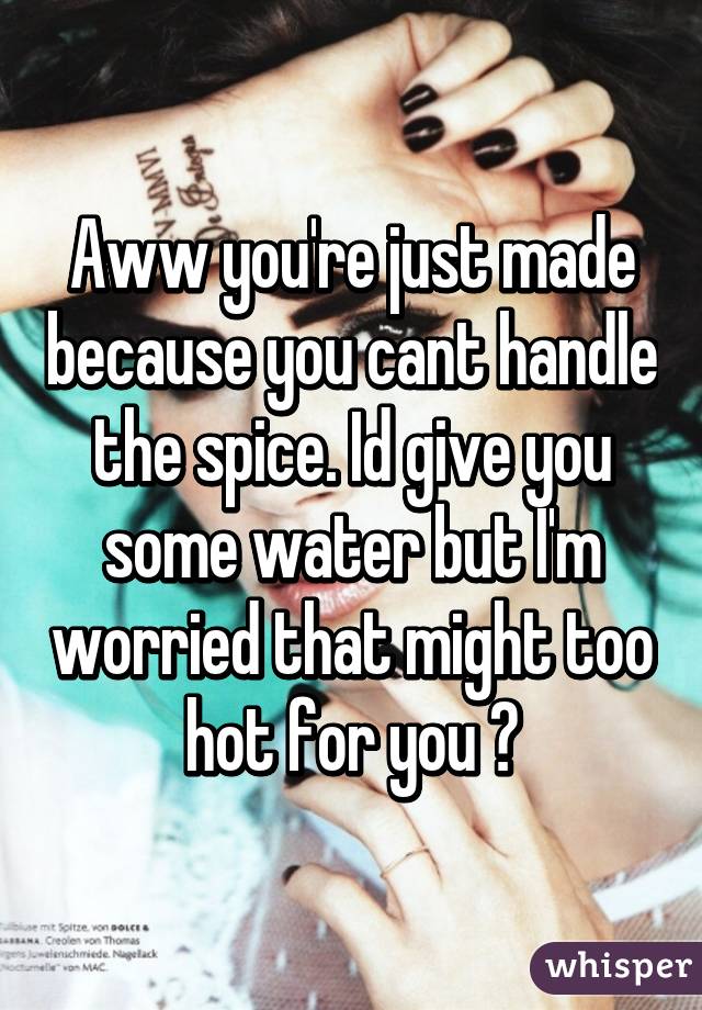 Aww you're just made because you cant handle the spice. Id give you some water but I'm worried that might too hot for you 😊