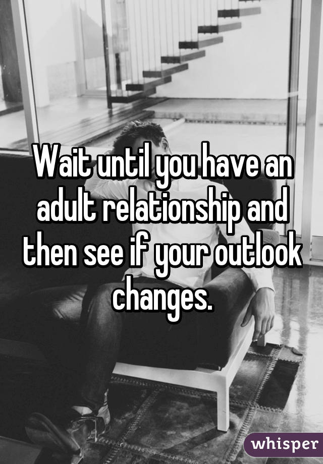 Wait until you have an adult relationship and then see if your outlook changes.