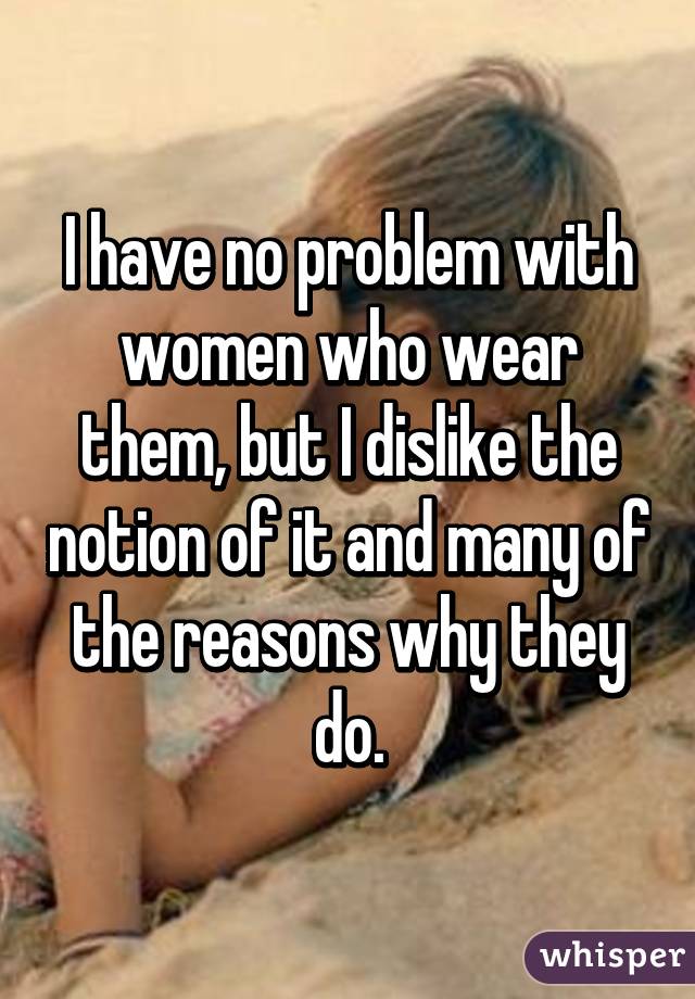 I have no problem with women who wear them, but I dislike the notion of it and many of the reasons why they do.