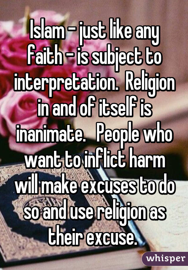 Islam - just like any faith - is subject to interpretation.  Religion in and of itself is inanimate.   People who want to inflict harm will make excuses to do so and use religion as their excuse. 