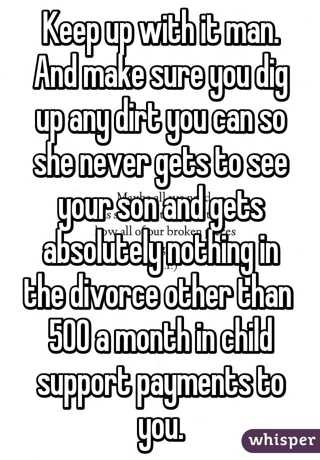 Keep up with it man. And make sure you dig up any dirt you can so she never gets to see your son and gets absolutely nothing in the divorce other than  500 a month in child support payments to you.