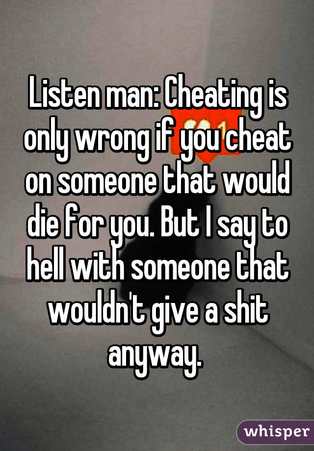 Listen man: Cheating is only wrong if you cheat on someone that would die for you. But I say to hell with someone that wouldn't give a shit anyway. 