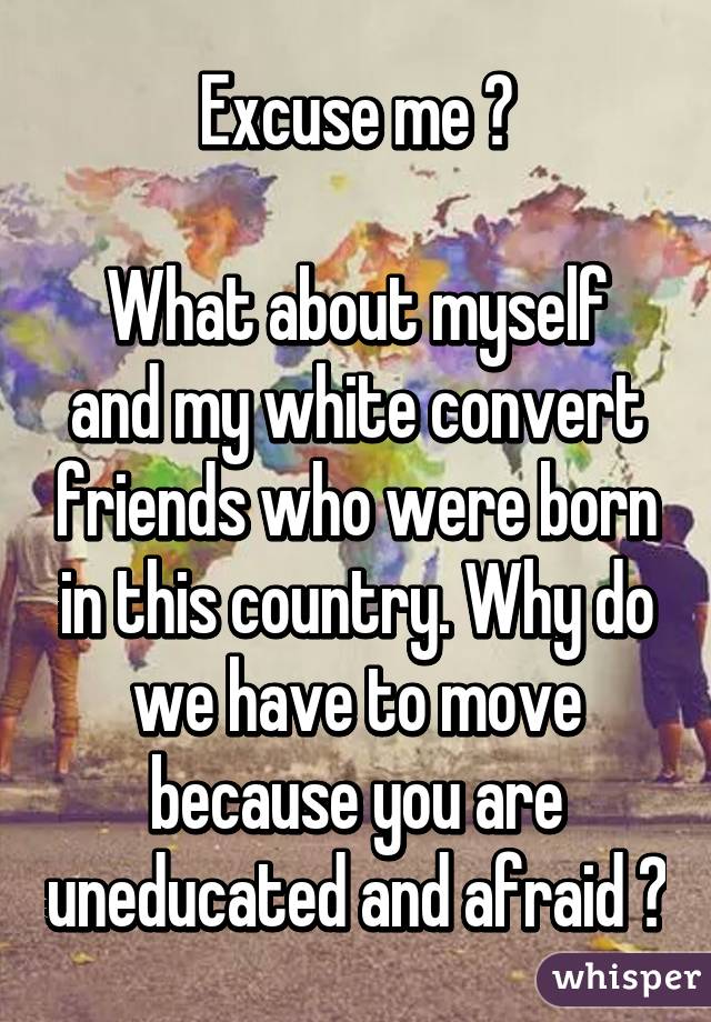 Excuse me ?

What about myself and my white convert friends who were born in this country. Why do we have to move because you are uneducated and afraid ?