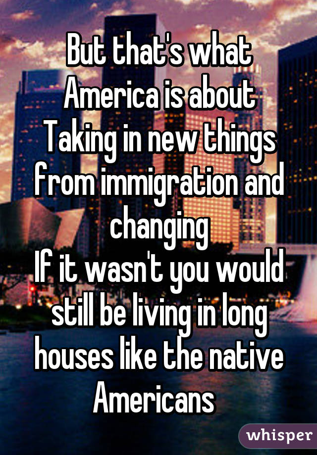 But that's what America is about
Taking in new things from immigration and changing
If it wasn't you would still be living in long houses like the native Americans  