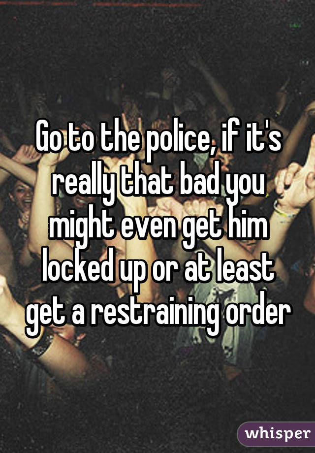 Go to the police, if it's really that bad you might even get him locked up or at least get a restraining order