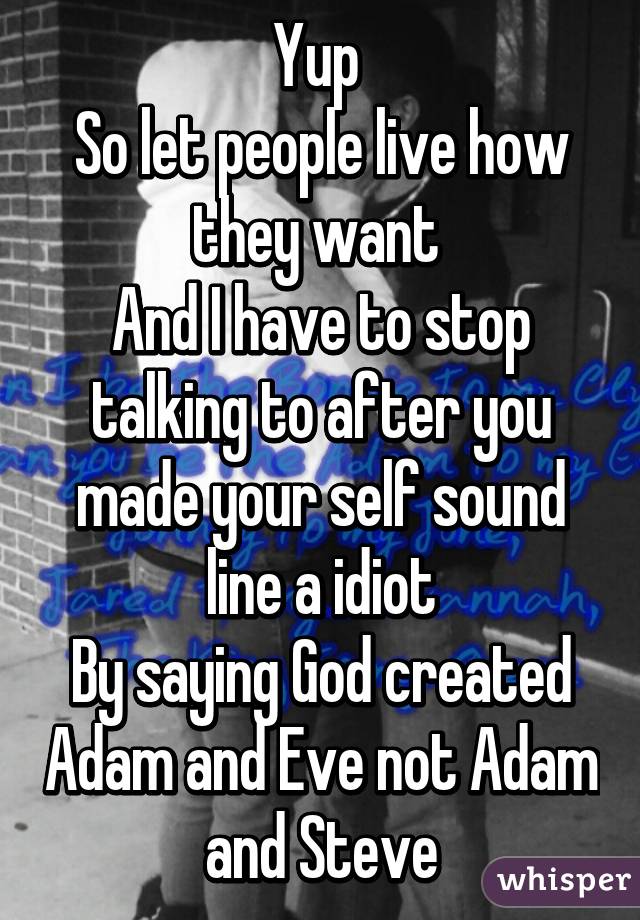 Yup 
So let people live how they want 
And I have to stop talking to after you made your self sound line a idiot
By saying God created Adam and Eve not Adam and Steve