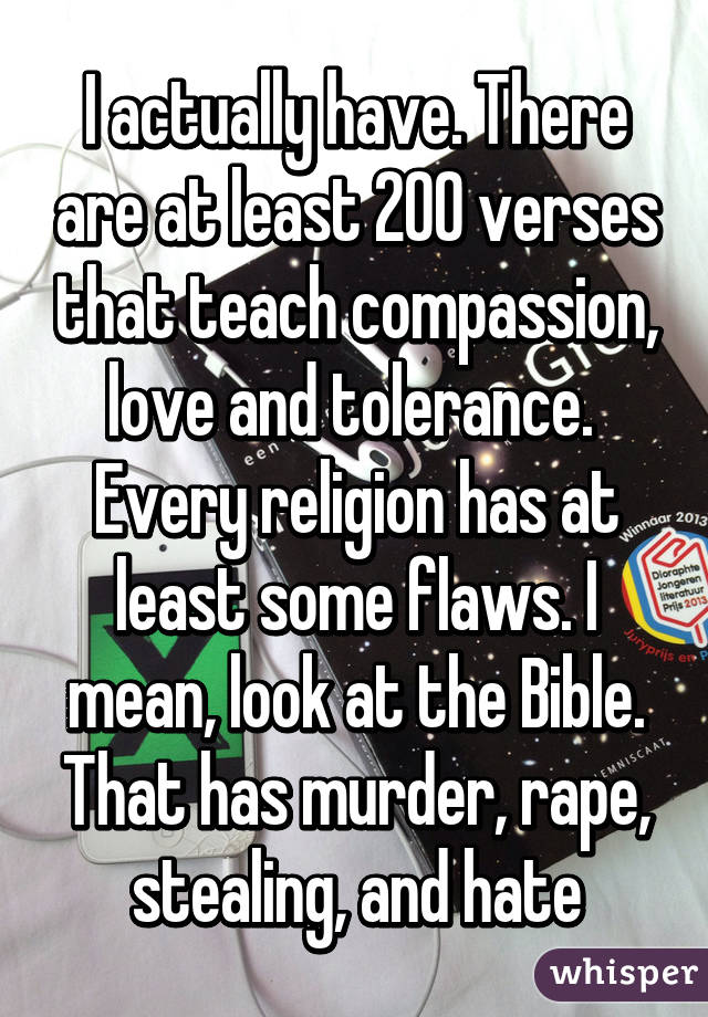 I actually have. There are at least 200 verses that teach compassion, love and tolerance. 
Every religion has at least some flaws. I mean, look at the Bible. That has murder, rape, stealing, and hate