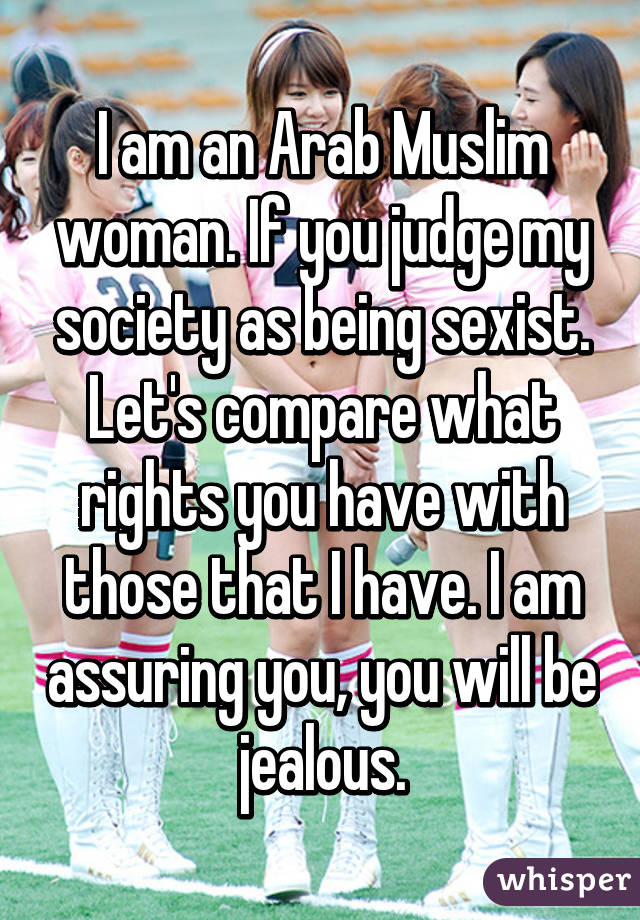 I am an Arab Muslim woman. If you judge my society as being sexist. Let's compare what rights you have with those that I have. I am assuring you, you will be jealous.