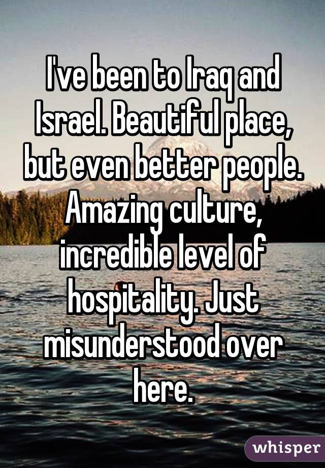 I've been to Iraq and Israel. Beautiful place, but even better people. Amazing culture, incredible level of hospitality. Just misunderstood over here.