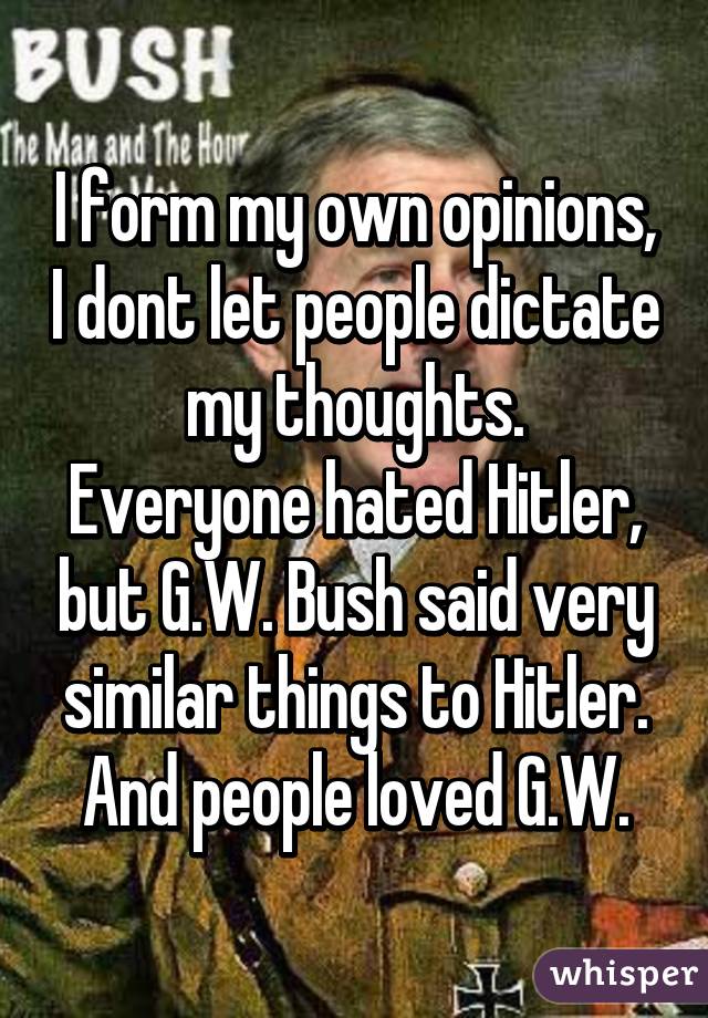 I form my own opinions, I dont let people dictate my thoughts.
Everyone hated Hitler, but G.W. Bush said very similar things to Hitler.
And people loved G.W.