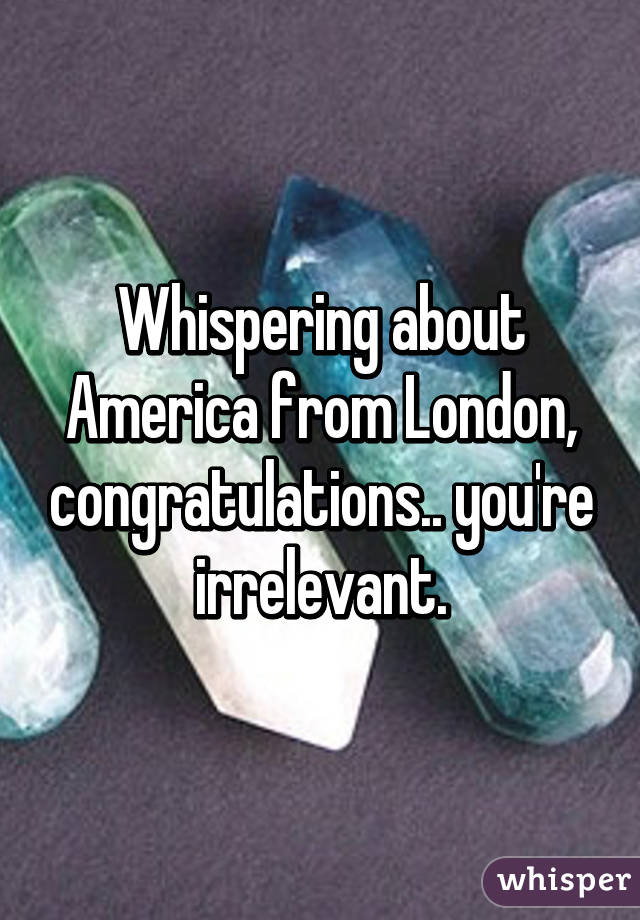 Whispering about America from London, congratulations.. you're irrelevant.