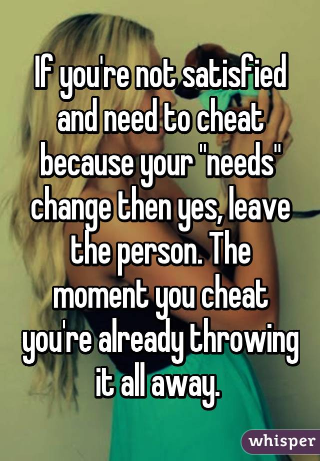 If you're not satisfied and need to cheat because your "needs" change then yes, leave the person. The moment you cheat you're already throwing it all away. 