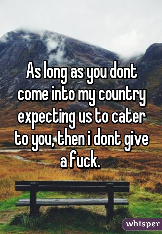 As long as you dont come into my country expecting us to cater to you, then i dont give a fuck. 