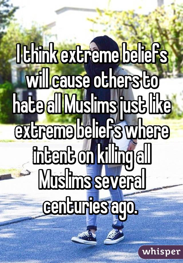 I think extreme beliefs will cause others to hate all Muslims just like extreme beliefs where intent on killing all Muslims several centuries ago. 