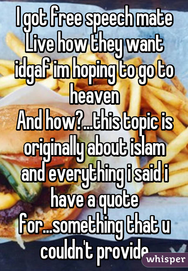 I got free speech mate
Live how they want idgaf im hoping to go to heaven
And how?...this topic is originally about islam and everything i said i have a quote for...something that u couldn't provide