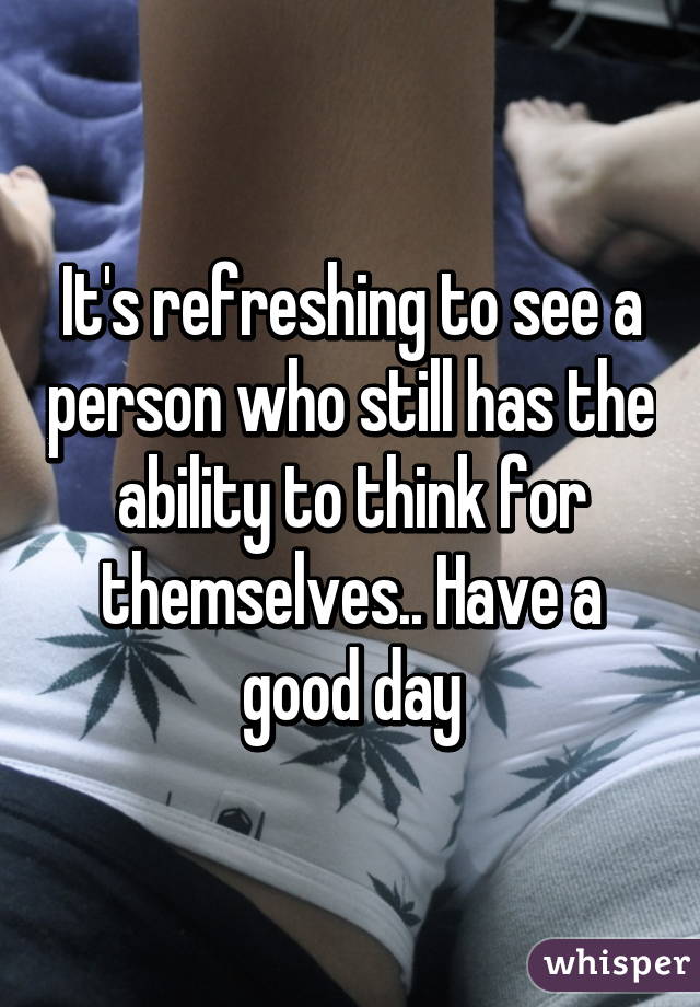 It's refreshing to see a person who still has the ability to think for themselves.. Have a good day