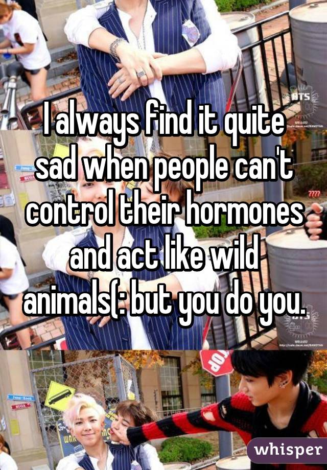 I always find it quite sad when people can't control their hormones and act like wild animals(: but you do you. 