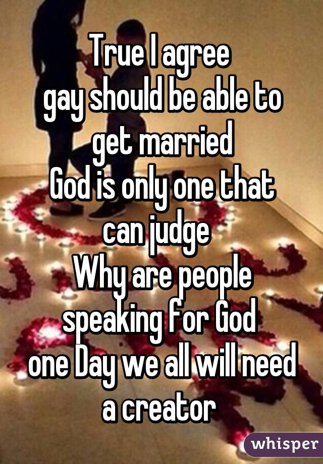 True I agree 
gay should be able to get married
God is only one that can judge  
Why are people speaking for God 
one Day we all will need a creator 