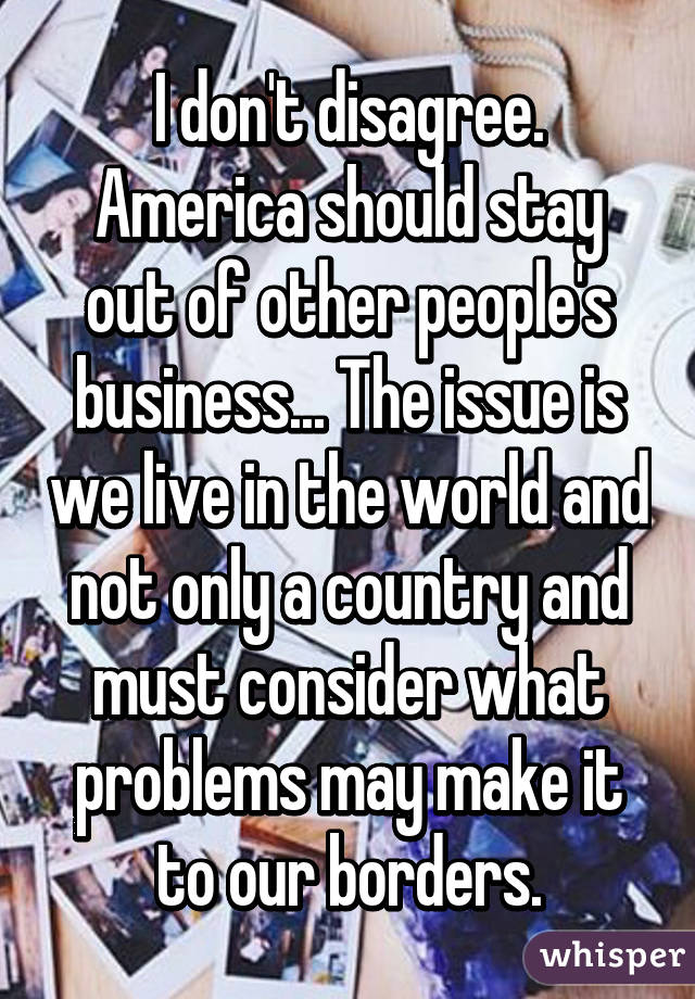 I don't disagree. America should stay out of other people's business... The issue is we live in the world and not only a country and must consider what problems may make it to our borders.