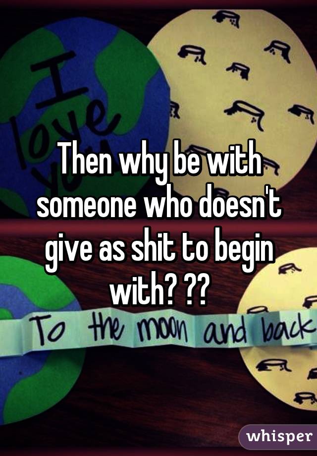 Then why be with someone who doesn't give as shit to begin with? 😒😐